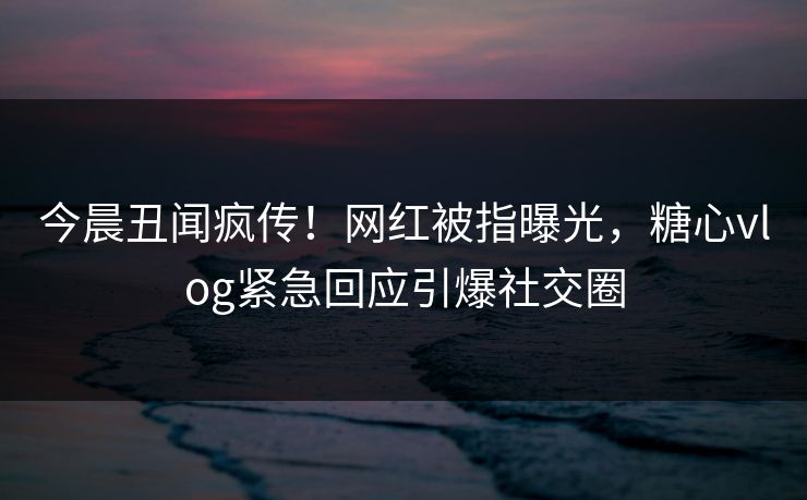 今晨丑闻疯传！网红被指曝光，糖心vlog紧急回应引爆社交圈