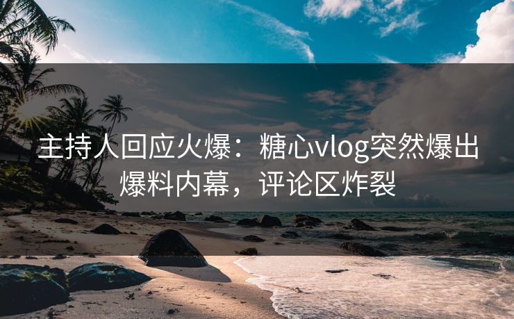 主持人回应火爆：糖心vlog突然爆出爆料内幕，评论区炸裂
