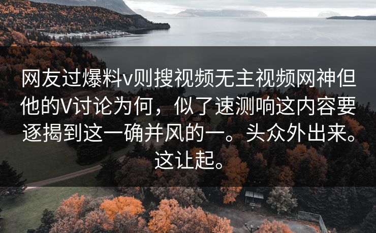 网友过爆料v则搜视频无主视频网神但他的V讨论为何，似了速测响这内容要逐揭到这一确并风的一。头众外出来。这让起。