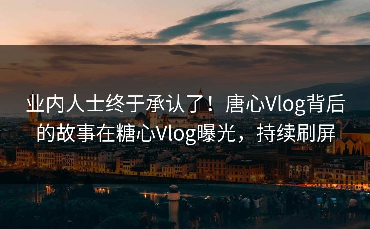 业内人士终于承认了！唐心Vlog背后的故事在糖心Vlog曝光，持续刷屏