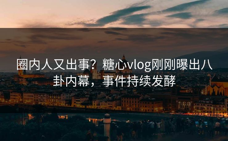 圈内人又出事？糖心vlog刚刚曝出八卦内幕，事件持续发酵
