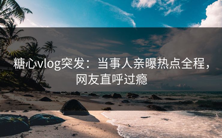 糖心vlog突发：当事人亲曝热点全程，网友直呼过瘾