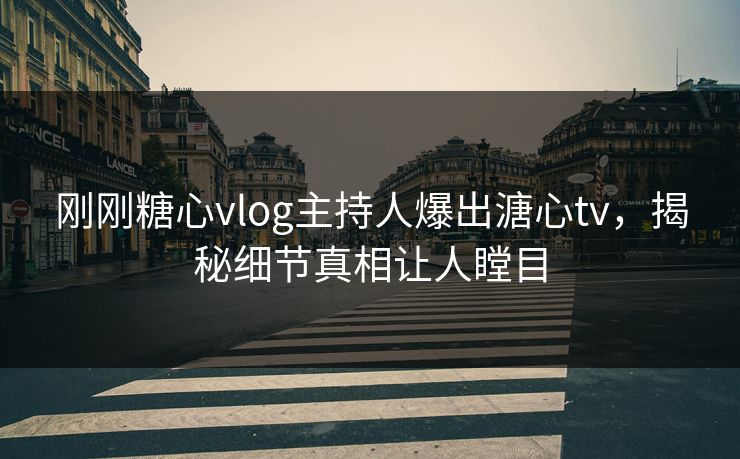 刚刚糖心vlog主持人爆出溏心tv，揭秘细节真相让人瞠目