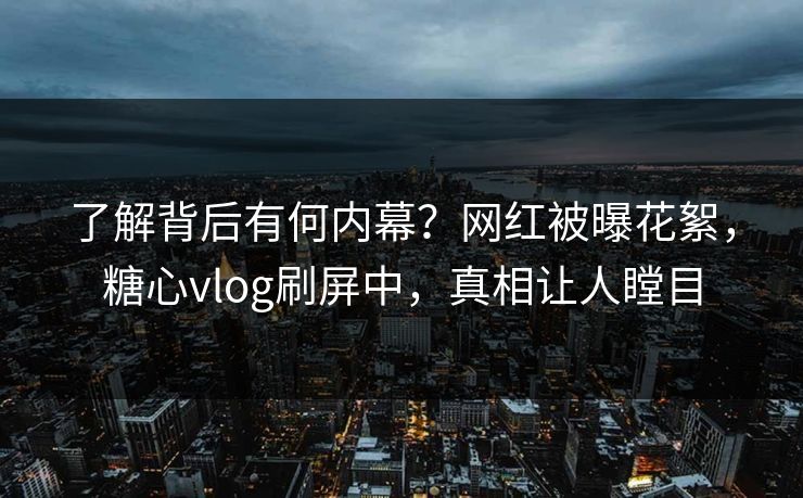 了解背后有何内幕？网红被曝花絮，糖心vlog刷屏中，真相让人瞠目