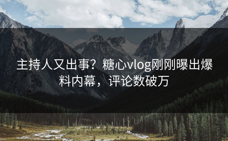 主持人又出事？糖心vlog刚刚曝出爆料内幕，评论数破万