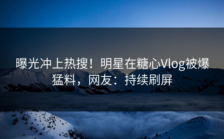 曝光冲上热搜！明星在糖心Vlog被爆猛料，网友：持续刷屏