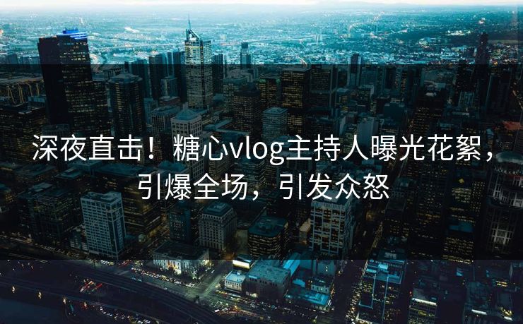 深夜直击！糖心vlog主持人曝光花絮，引爆全场，引发众怒