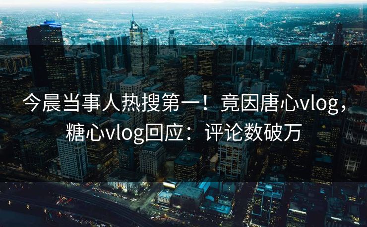 今晨当事人热搜第一！竟因唐心vlog，糖心vlog回应：评论数破万