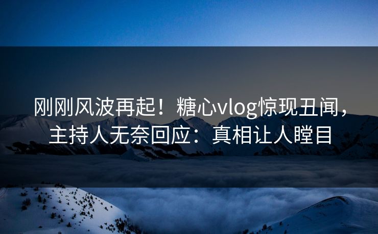 刚刚风波再起！糖心vlog惊现丑闻，主持人无奈回应：真相让人瞠目