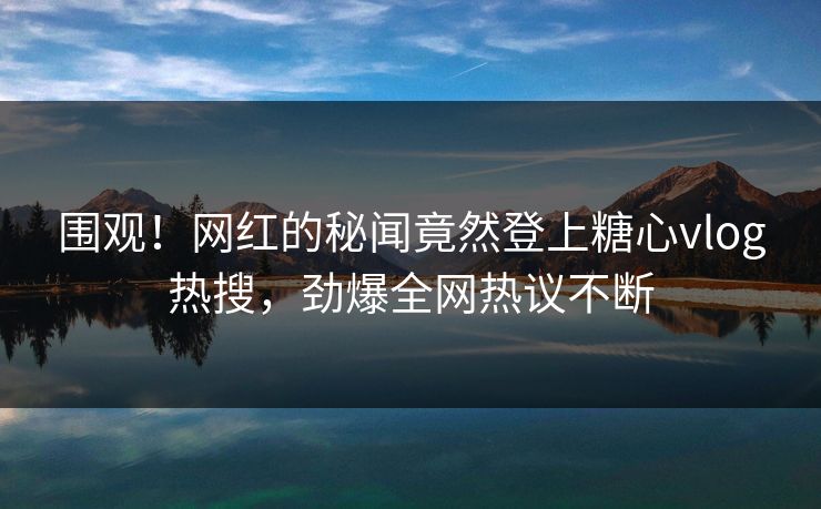 围观！网红的秘闻竟然登上糖心vlog热搜，劲爆全网热议不断