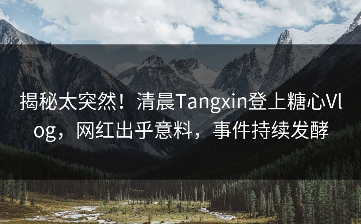 揭秘太突然！清晨Tangxin登上糖心Vlog，网红出乎意料，事件持续发酵