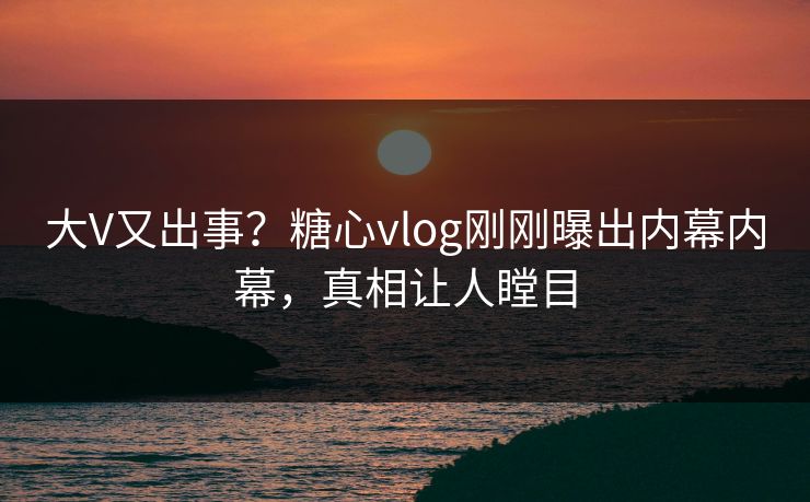 大V又出事？糖心vlog刚刚曝出内幕内幕，真相让人瞠目