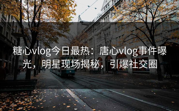 糖心vlog今日最热：唐心vlog事件曝光，明星现场揭秘，引爆社交圈