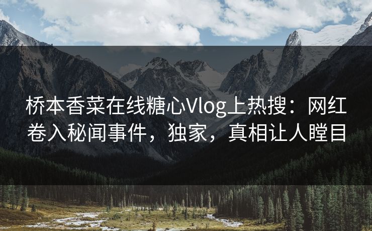 桥本香菜在线糖心Vlog上热搜：网红卷入秘闻事件，独家，真相让人瞠目