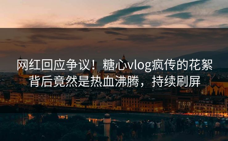 网红回应争议！糖心vlog疯传的花絮背后竟然是热血沸腾，持续刷屏