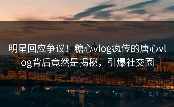 明星回应争议！糖心vlog疯传的唐心vlog背后竟然是揭秘，引爆社交圈