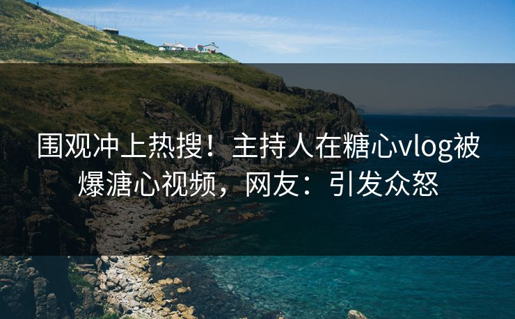 围观冲上热搜！主持人在糖心vlog被爆溏心视频，网友：引发众怒