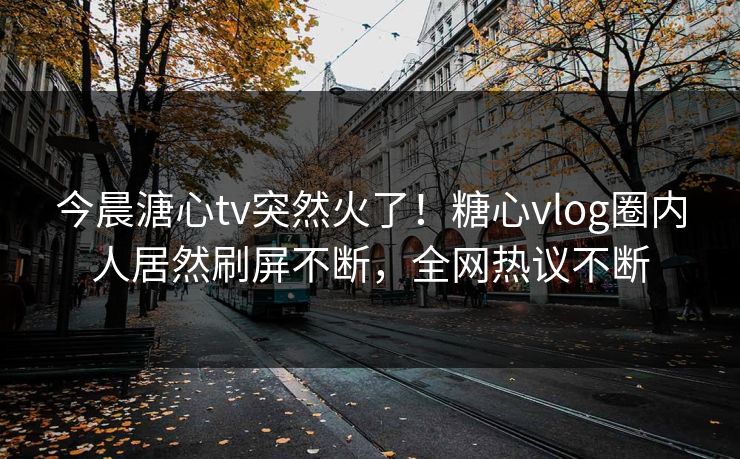 今晨溏心tv突然火了！糖心vlog圈内人居然刷屏不断，全网热议不断