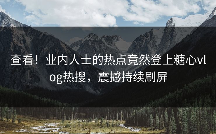 查看！业内人士的热点竟然登上糖心vlog热搜，震撼持续刷屏