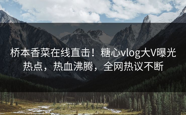 桥本香菜在线直击！糖心vlog大V曝光热点，热血沸腾，全网热议不断