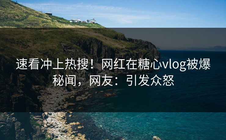 速看冲上热搜！网红在糖心vlog被爆秘闻，网友：引发众怒