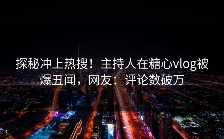 探秘冲上热搜！主持人在糖心vlog被爆丑闻，网友：评论数破万