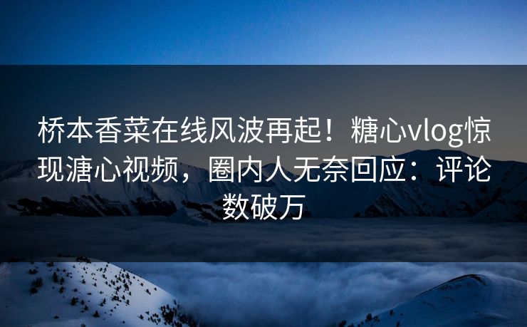 桥本香菜在线风波再起！糖心vlog惊现溏心视频，圈内人无奈回应：评论数破万
