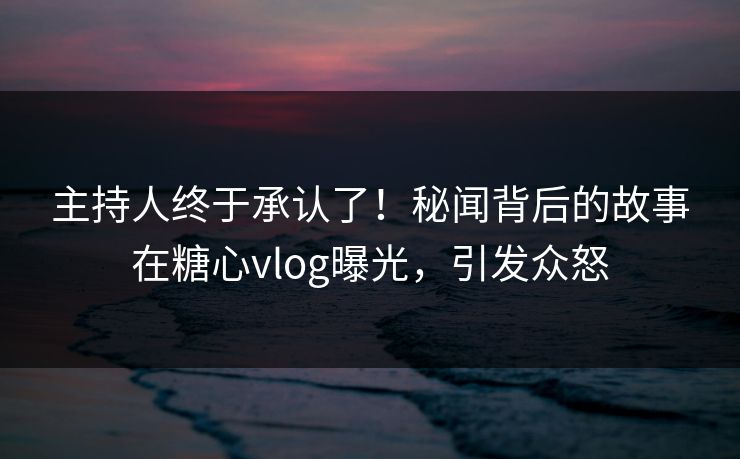 主持人终于承认了！秘闻背后的故事在糖心vlog曝光，引发众怒