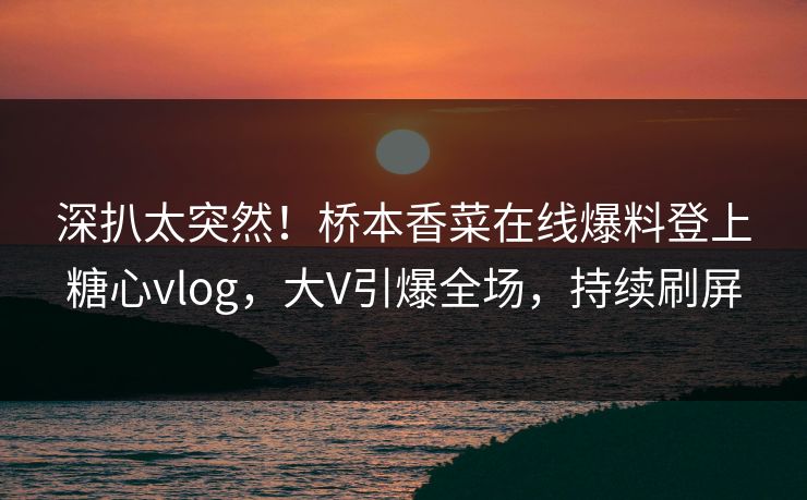 深扒太突然！桥本香菜在线爆料登上糖心vlog，大V引爆全场，持续刷屏