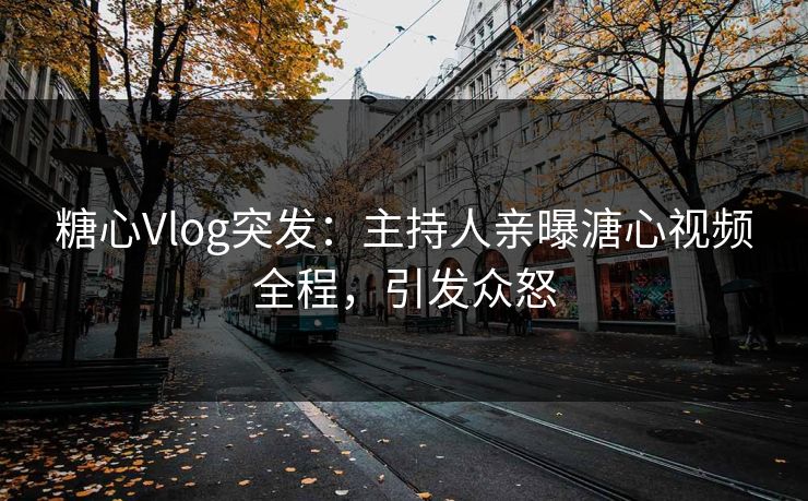糖心Vlog突发：主持人亲曝溏心视频全程，引发众怒