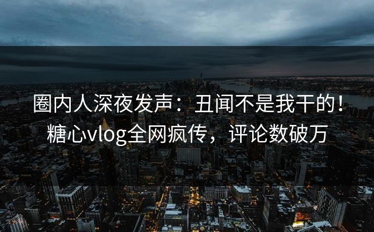 圈内人深夜发声：丑闻不是我干的！糖心vlog全网疯传，评论数破万
