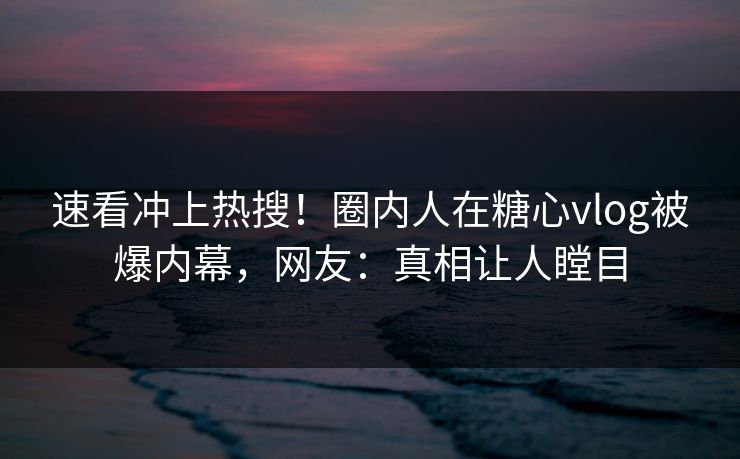 速看冲上热搜！圈内人在糖心vlog被爆内幕，网友：真相让人瞠目
