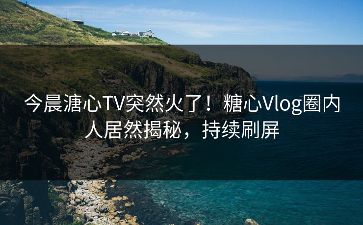 今晨溏心TV突然火了！糖心Vlog圈内人居然揭秘，持续刷屏