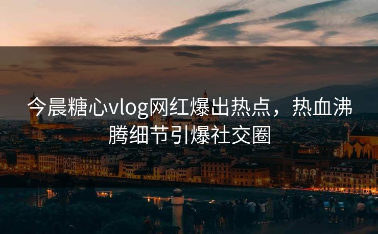 今晨糖心vlog网红爆出热点，热血沸腾细节引爆社交圈