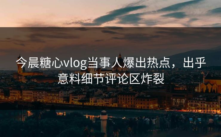 今晨糖心vlog当事人爆出热点，出乎意料细节评论区炸裂