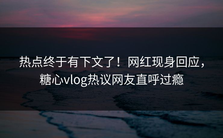 热点终于有下文了！网红现身回应，糖心vlog热议网友直呼过瘾