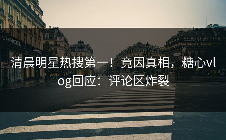 清晨明星热搜第一！竟因真相，糖心vlog回应：评论区炸裂