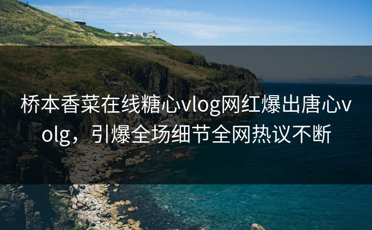 桥本香菜在线糖心vlog网红爆出唐心volg，引爆全场细节全网热议不断