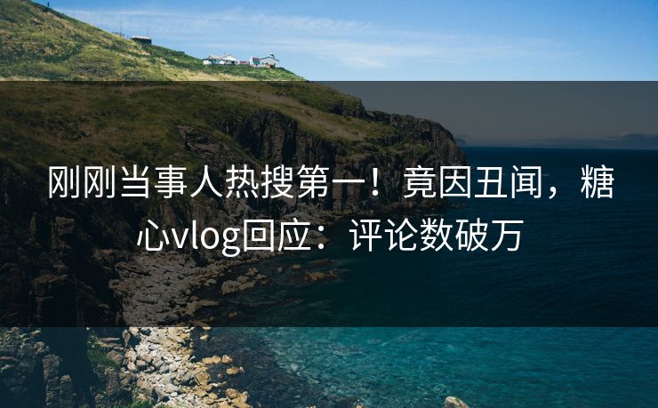 刚刚当事人热搜第一！竟因丑闻，糖心vlog回应：评论数破万
