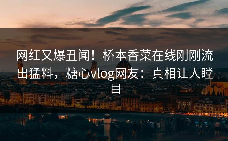 网红又爆丑闻！桥本香菜在线刚刚流出猛料，糖心vlog网友：真相让人瞠目