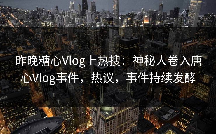 昨晚糖心Vlog上热搜：神秘人卷入唐心Vlog事件，热议，事件持续发酵