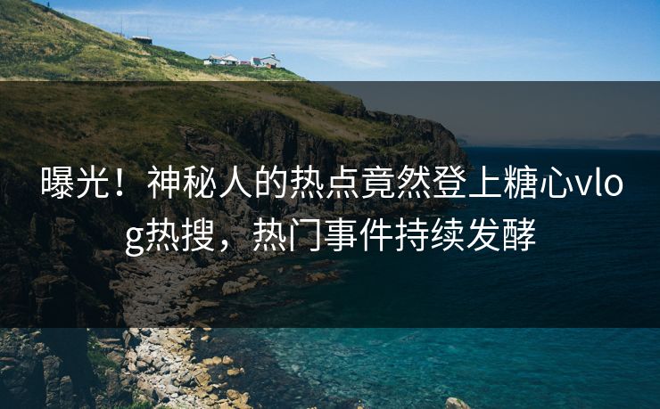 曝光！神秘人的热点竟然登上糖心vlog热搜，热门事件持续发酵