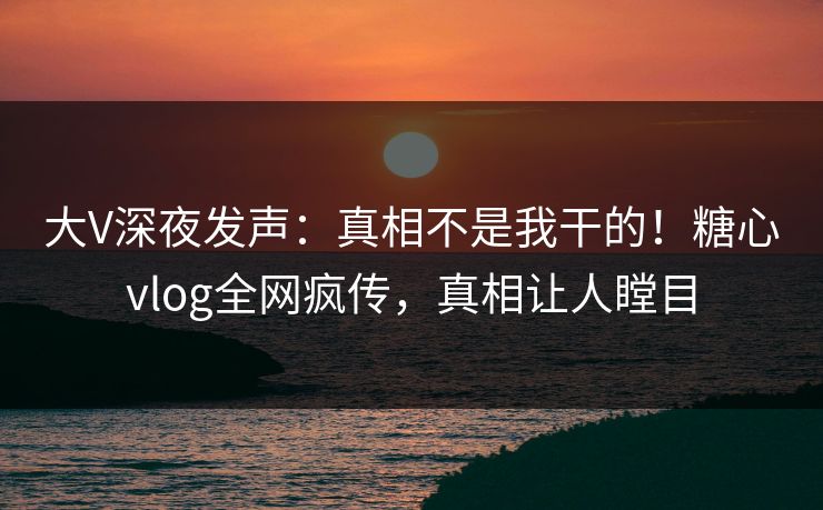 大V深夜发声：真相不是我干的！糖心vlog全网疯传，真相让人瞠目