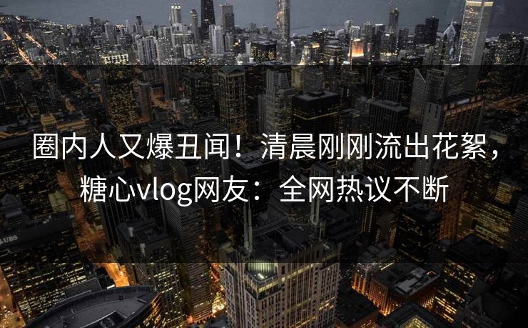 圈内人又爆丑闻！清晨刚刚流出花絮，糖心vlog网友：全网热议不断
