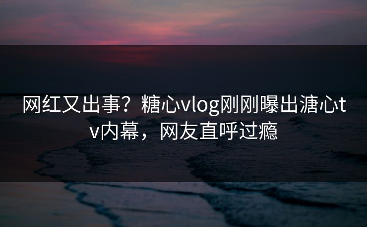 网红又出事？糖心vlog刚刚曝出溏心tv内幕，网友直呼过瘾