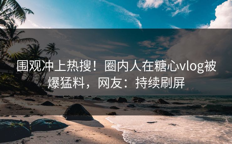 围观冲上热搜！圈内人在糖心vlog被爆猛料，网友：持续刷屏