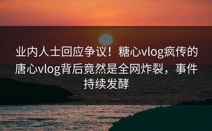 业内人士回应争议！糖心vlog疯传的唐心vlog背后竟然是全网炸裂，事件持续发酵