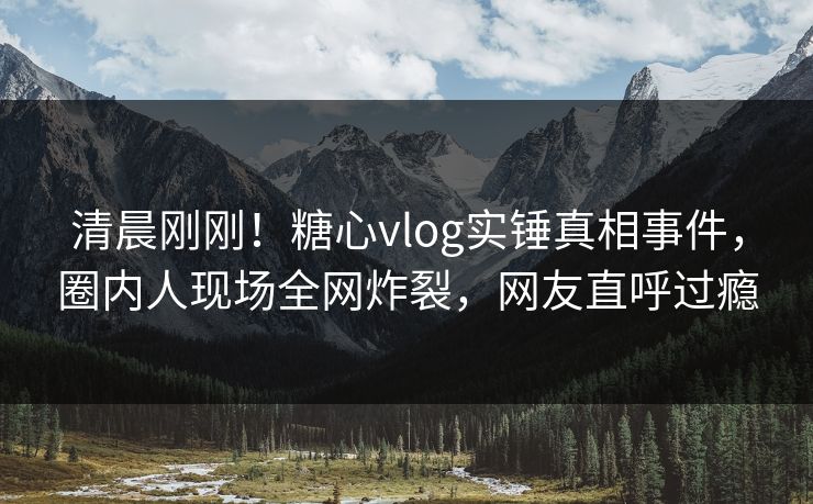 清晨刚刚！糖心vlog实锤真相事件，圈内人现场全网炸裂，网友直呼过瘾