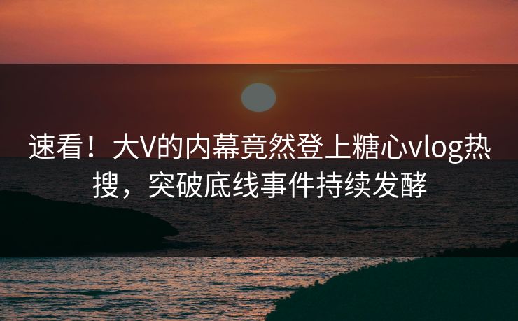 速看！大V的内幕竟然登上糖心vlog热搜，突破底线事件持续发酵