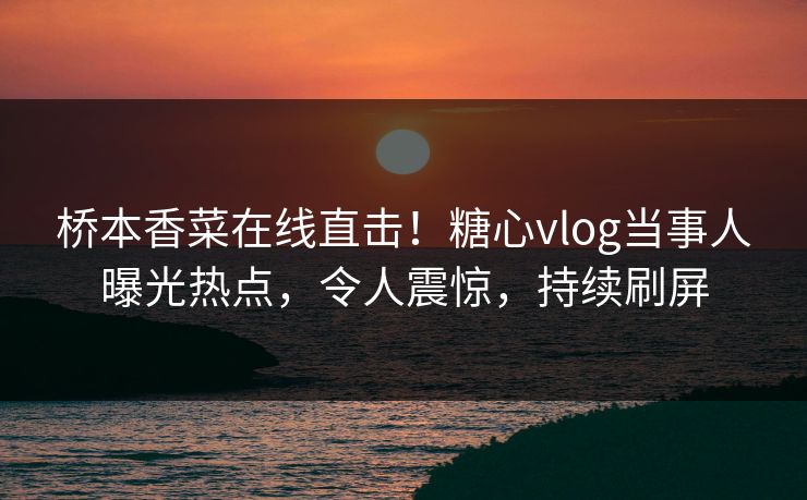 桥本香菜在线直击！糖心vlog当事人曝光热点，令人震惊，持续刷屏